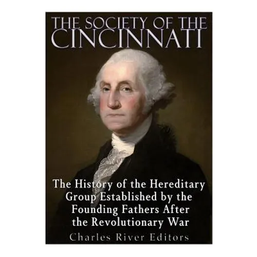The Society of the Cincinnati: The History of the Hereditary Group Established by the Founding Fathers After the Revolutionary War