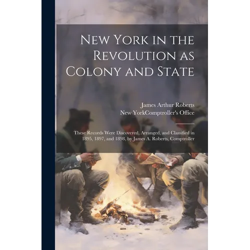 New York in the Revolution as Colony and State; These Records Were Discovered, Arranged, and Classified in 1895, 1897, and 1898, by James A. Roberts,