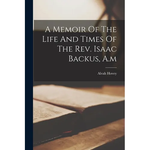 A Memoir Of The Life And Times Of The Rev. Isaac Backus, A.m