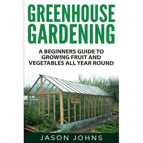 Greenhouse Gardening - A Beginners Guide To Growing Fruit and Vegetables All Year Round: Everything You Need To Know About Owning A Greenhouse