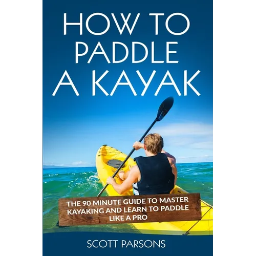 How to Paddle a Kayak: The 90 Minute Guide to Master Kayaking and Learn to Paddle Like a Pro