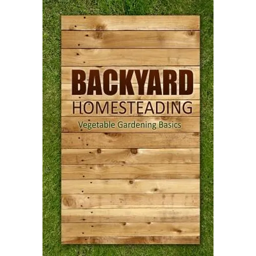 Backyard Homesteading - Vegetable Gardening Basics: Definitive Starter's Guide to Backyard Homesteading, Vegetable Gardening