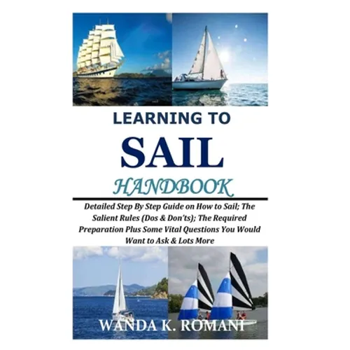 Learning to Sail Handbook: Detailed Step By Step Guide on How to Sail; The Salient Rules (Dos & Don'ts); The Required Preparation Plus Some Vital