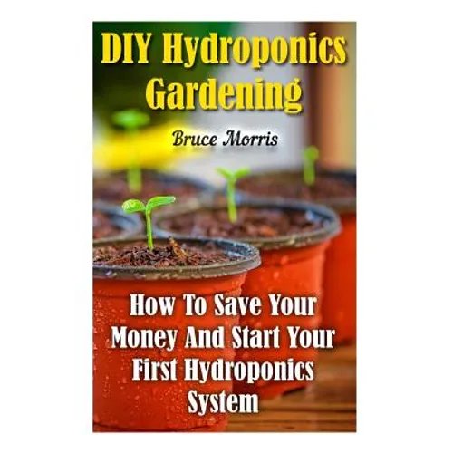 DIY Hydroponics Gardening: How To Save Your Money And Start Your First Hydroponics System