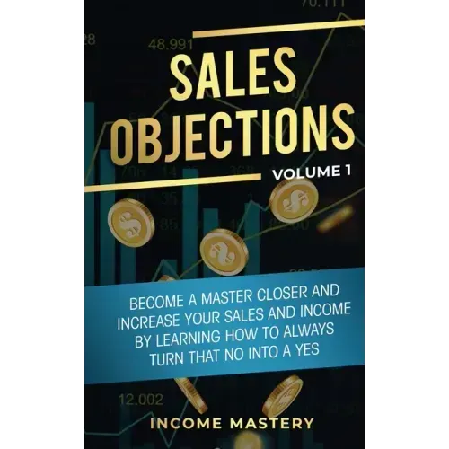 Sales Objections: Become a Master Closer and Increase Your Sales and Income by Learning How to Always Turn That No into a Yes Volume 1