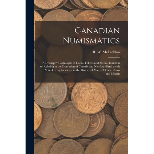 Canadian Numismatics [microform]: a Descriptive Catalogue of Coins, Tokens and Medals Issued in or Relating to the Dominion of Canada and Newfoundland