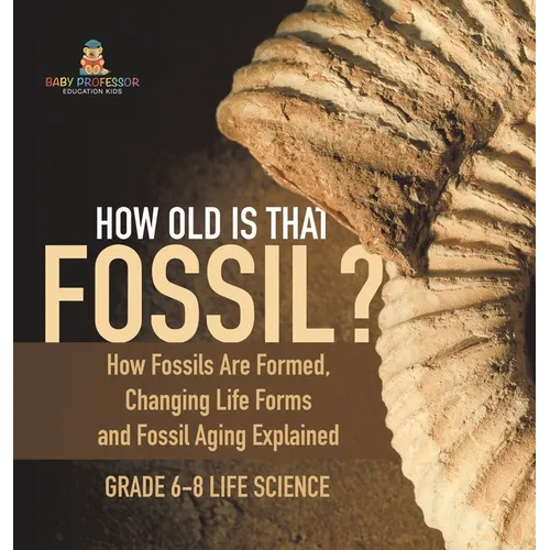How Old is That Fossil? How Fossils are Formed, Changing Life Forms and Fossil Aging Explained Grade 6-8 Life Science