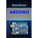 Arduino: Complete Beginners Guide For Arduino - Everything You Need To Know To Get Started