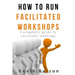 How To Run Facilitated Workshops: A Pragmatic Guide To Successful Meetings