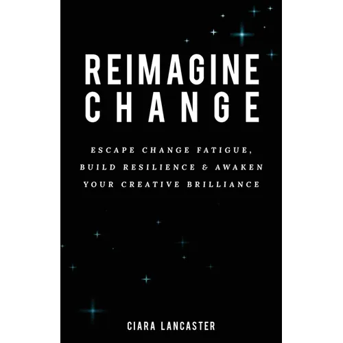 Reimagine Change: Escape Change Fatigue, Build Resilience and Awaken Your Creative Brilliance