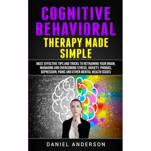 Cognitive Behavioral Therapy Made Simple: Most Effective Tips and Tricks to Retraining Your Brain, Managing and Overcoming Stress, Anxiety, Phobias, D