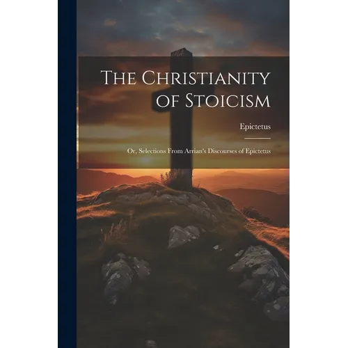 The Christianity of Stoicism: Or, Selections From Arrian's Discourses of Epictetus