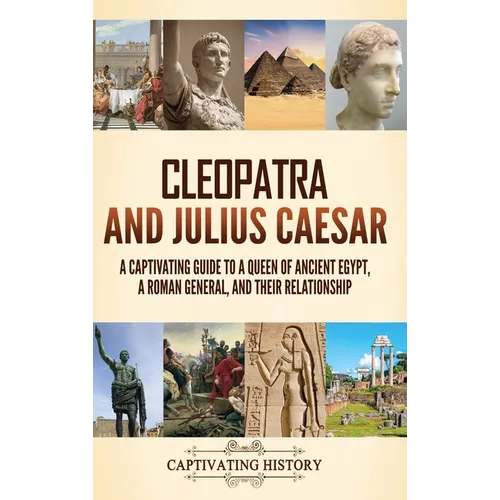 Cleopatra and Julius Caesar: A Captivating Guide to a Queen of Ancient Egypt, a Roman General, and Their Relationship