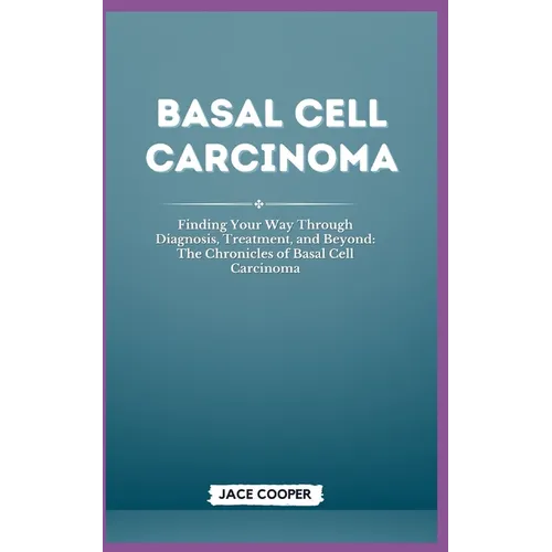 Basal Cell Carcinoma: Finding Your Way Through Diagnosis, Treatment, and Beyond: The Chronicles of Basal Cell Carcinoma
