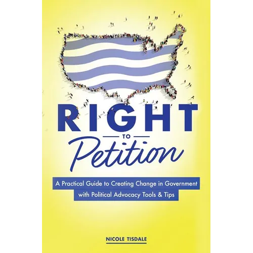 Right to Petition: A Practical Guide to Creating Change in Government with Political Advocacy Tools and Tips