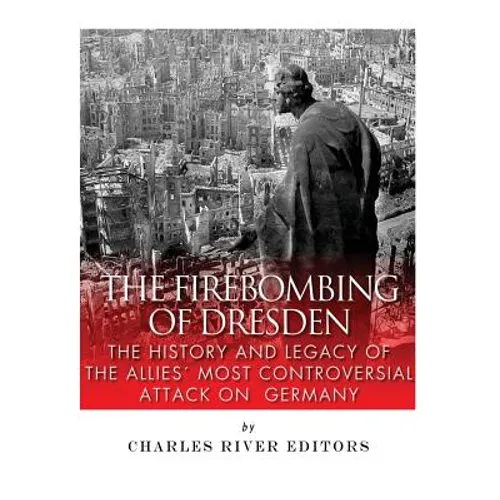 The Firebombing of Dresden: The History and Legacy of the Allies' Most Controversial Attack on Germany