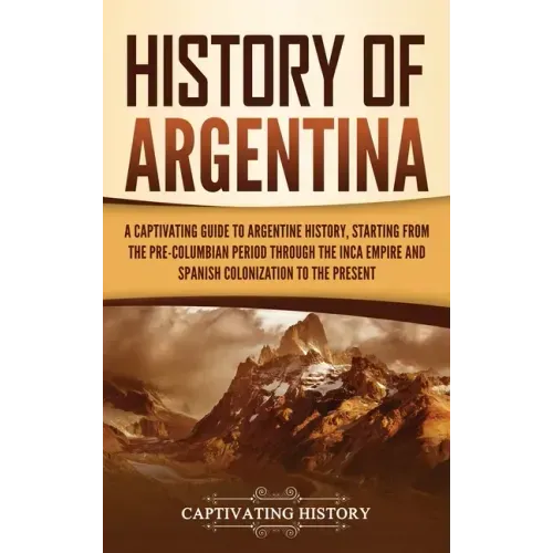 History of Argentina: A Captivating Guide to Argentine History, Starting from the Pre-Columbian Period Through the Inca Empire and Spanish C