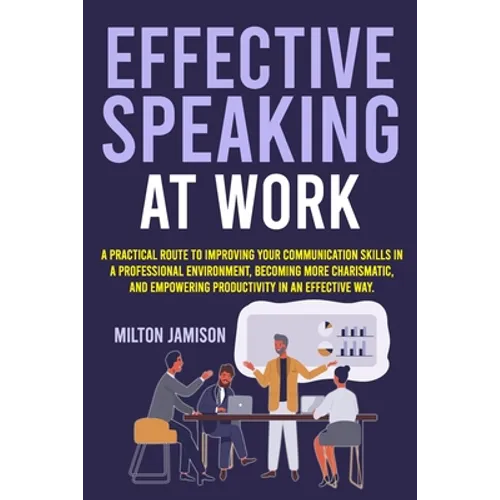 Effective Speaking at Work: A Practical Route to Improving your Communication Skills in a Professional Environment, Becoming More Charismatic, and Emp