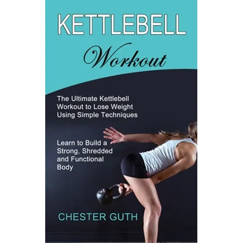 Kettlebell Workout: Learn to Build a Strong, Shredded and Functional Body (The Ultimate Kettlebell Workout to Lose Weight Using Simple Techniques)