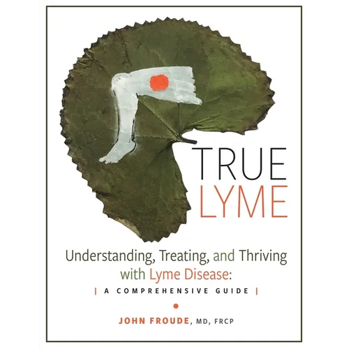 True Lyme: Understanding, Treating, and Thriving with Lyme Disease: A Comprehensive Guide