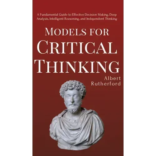 Models for Critical Thinking: A Fundamental Guide to Effective Decision Making, Deep Analysis, Intelligent Reasoning, and Independent Thinking