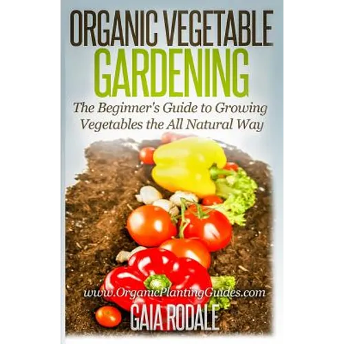 Organic Vegetable Gardening: The Beginners Guide to Growing Vegetables the All Natural Way