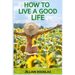 How to Live a Good Life: A Practical Guide to Cultivating Happiness, Fulfillment, and Meaning in Everyday Living (2024)