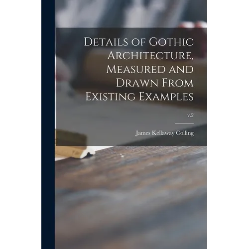 Details of Gothic Architecture, Measured and Drawn From Existing Examples; v.2