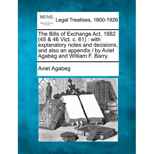 The Bills of Exchange ACT, 1882 (45 & 46 Vict. C. 61): With Explanatory Notes and Decisions, and Also an Appendix / By Aviet Agabeg and William F. Bar