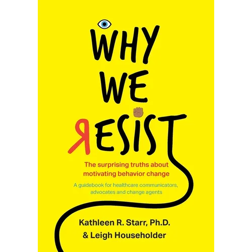 Why We Resist: The Surprising Truths about Behavior Change: A Guidebook for Healthcare Communicators, Advocates and Change Agents