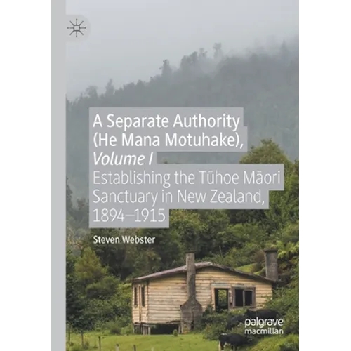 A Separate Authority (He Mana Motuhake), Volume I: Establishing the Tūhoe Māori Sanctuary in New Zealand, 1894-1915