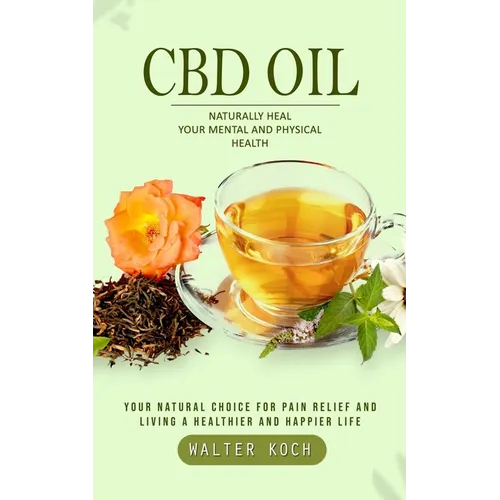 Cbd Oil: Naturally Heal Your Mental and Physical Health (Your Natural Choice for Pain Relief and Living a Healthier and Happier Life)