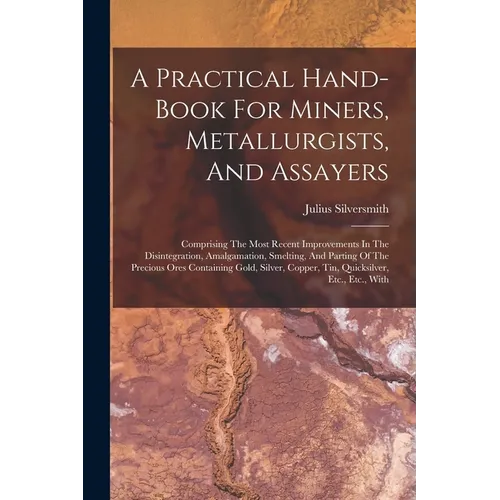 A Practical Hand-book For Miners, Metallurgists, And Assayers: Comprising The Most Recent Improvements In The Disintegration, Amalgamation, Smelting,