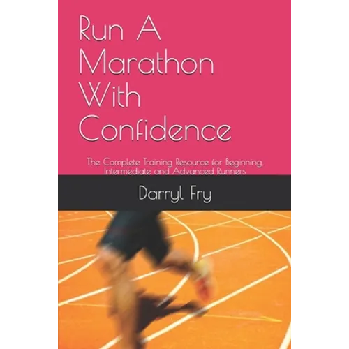 Run A Marathon With Confidence: The Complete Training Resource for Beginning, Intermediate and Advanced Runners