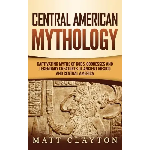 Central American Mythology: Captivating Myths of Gods, Goddesses, and Legendary Creatures of Ancient Mexico and Central America