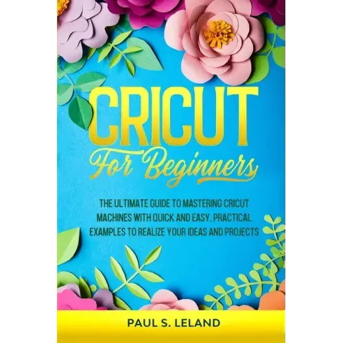 Cricut for Beginners: The Ultimate Guide to Mastering Cricut Machines With Quick and Easy, Practical Examples to Realize Your Ideas and Projects