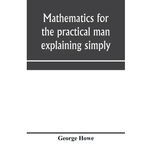 Mathematics for the practical man explaining simply and quickly all the elements of algebra, geometry, trigonometry, logarithms, coördinate geom