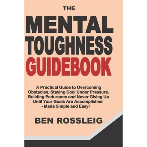 The Mental Toughness Guidebook: A Practical Guide to Overcoming Obstacles, Staying Cool Under Pressure, Building Endurance and Never Giving Up Until Y