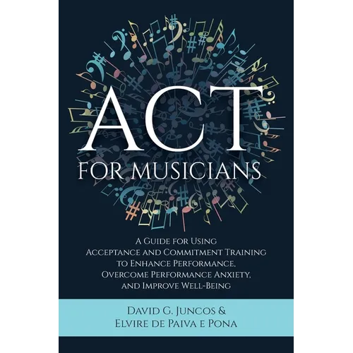 ACT for Musicians: A Guide for Using Acceptance and Commitment Training to Enhance Performance, Overcome Performance Anxiety, and Improve Well-Being