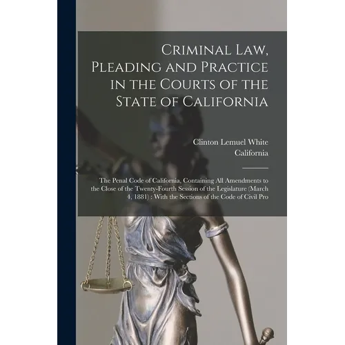 Criminal Law, Pleading and Practice in the Courts of the State of California: The Penal Code of California, Containing All Amendments to the Close of