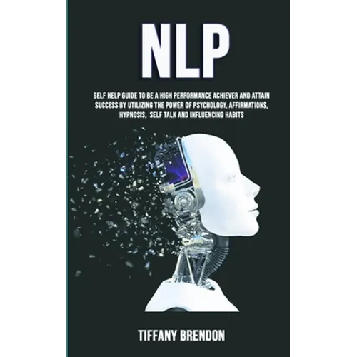 Nlp: Self Help Guide To Be A High Performance Achiever And Attain Success By Utilizing The Power Of Psychology, Affirmations, Hypnosis, Self Talk And