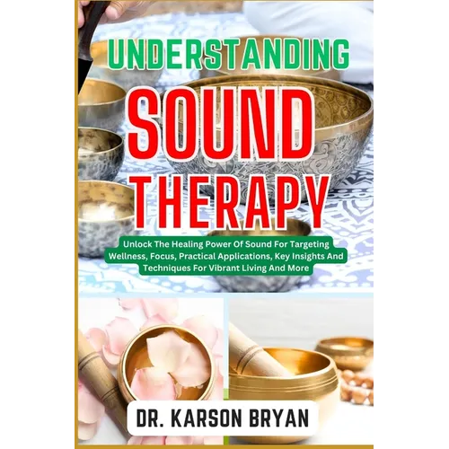 Understanding Sound Therapy: Unlock The Healing Power Of Sound For Targeting Wellness, Focus, Practical Applications, Key Insights And Techniques F