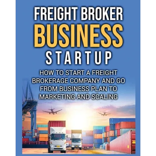Freight Broker Business Startup: How to Start a Freight Brokerage Company and Go from Business Plan to Marketing and Scaling.