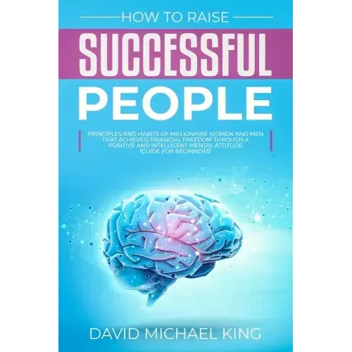 How to Raise Successful People: Principles and Habits of Millionaire Women and Men that Achieved Financial Freedom Through a Positive and Intelligent