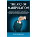The Art of Manipulation: Influence Human Behavior, Understand the Psychology of Manipulation, Effectively Manage People, and Get What You (Really) Wan