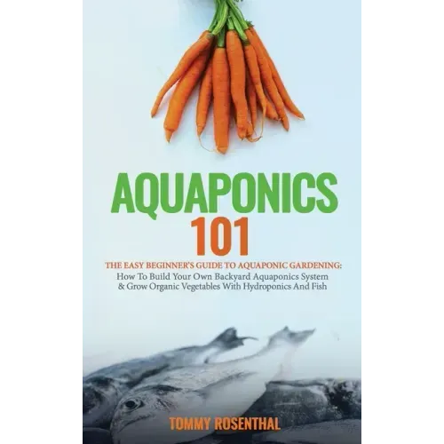 Aquaponics 101: The Easy Beginner's Guide to Aquaponic Gardening: How To Build Your Own Backyard Aquaponics System and Grow Organic Ve