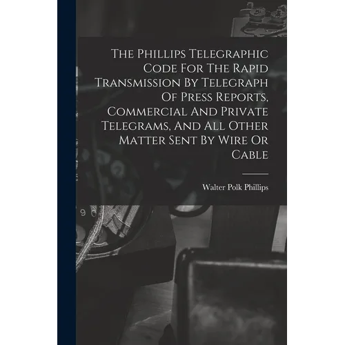 The Phillips Telegraphic Code For The Rapid Transmission By Telegraph Of Press Reports, Commercial And Private Telegrams, And All Other Matter Sent By