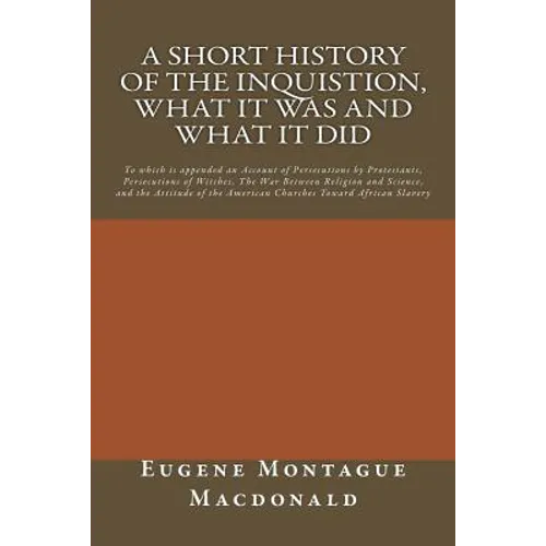 A Short History of the Inquistion, What it Was and What it Did: To which is appended an Account of Persecutions by Protestants, Persecutions of Witche