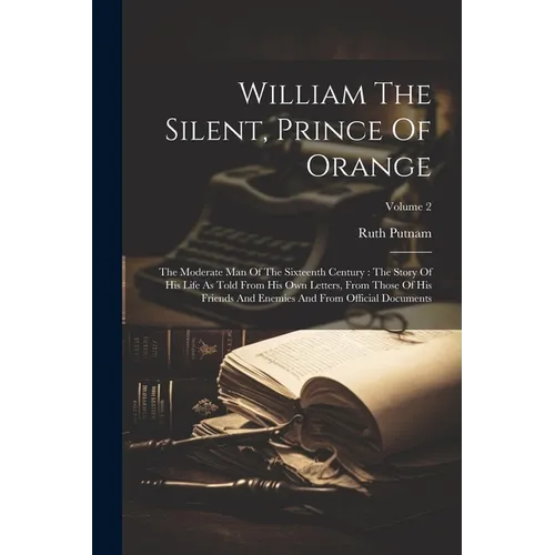 William The Silent, Prince Of Orange: The Moderate Man Of The Sixteenth Century: The Story Of His Life As Told From His Own Letters, From Those Of His