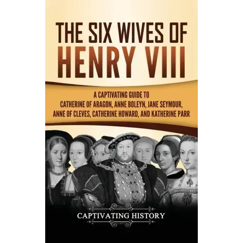 The Six Wives of Henry VIII: A Captivating Guide to Catherine of Aragon, Anne Boleyn, Jane Seymour, Anne of Cleves, Catherine Howard, and Katherine Pa